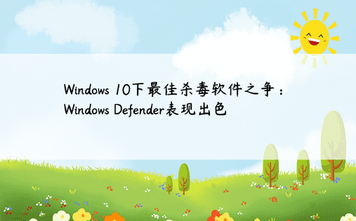 Windows 10下最佳杀毒软件之争：Windows Defender表现出色 