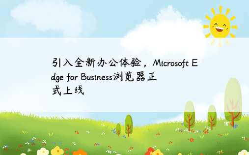 引入全新办公体验，Microsoft Edge for Business浏览器正式上线