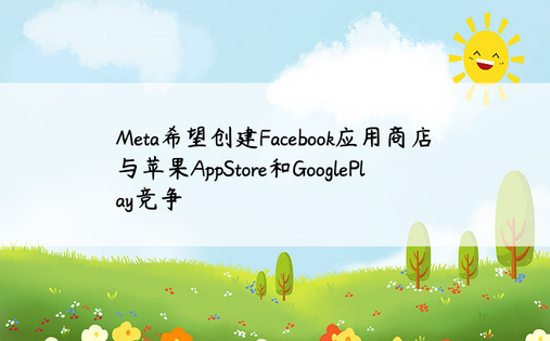 Meta希望创建Facebook应用商店与苹果AppStore和GooglePlay竞争