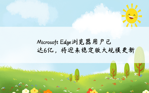 Microsoft Edge浏览器用户已达6亿，将迎来稳定版大规模更新