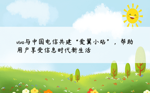 vivo与中国电信共建“爱翼小站”，帮助用户享受信息时代新生活