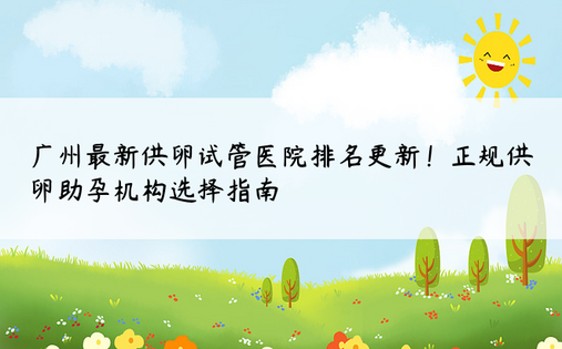 广州最新供卵试管医院排名更新！正规供卵助孕机构选择指南